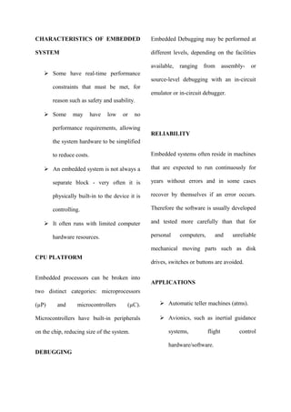 CHARACTERISTICS OF EMBEDDED
SYSTEM
 Some have real-time performance
constraints that must be met, for
reason such as safety and usability.
 Some may have low or no
performance requirements, allowing
the system hardware to be simplified
to reduce costs.
 An embedded system is not always a
separate block - very often it is
physically built-in to the device it is
controlling.
 It often runs with limited computer
hardware resources.
CPU PLATFORM
Embedded processors can be broken into
two distinct categories: microprocessors
(µP) and microcontrollers (µC).
Microcontrollers have built-in peripherals
on the chip, reducing size of the system.
DEBUGGING
Embedded Debugging may be performed at
different levels, depending on the facilities
available, ranging from assembly- or
source-level debugging with an in-circuit
emulator or in-circuit debugger.
RELIABILITY
Embedded systems often reside in machines
that are expected to run continuously for
years without errors and in some cases
recover by themselves if an error occurs.
Therefore the software is usually developed
and tested more carefully than that for
personal computers, and unreliable
mechanical moving parts such as disk
drives, switches or buttons are avoided.
APPLICATIONS
 Automatic teller machines (atms).
 Avionics, such as inertial guidance
systems, flight control
hardware/software.
 
