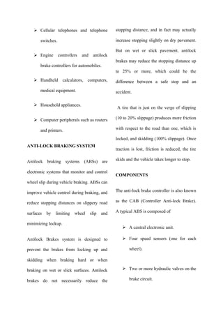  Cellular telephones and telephone
switches.
 Engine controllers and antilock
brake controllers for automobiles.
 Handheld calculators, computers,
medical equipment.
 Household appliances.
 Computer peripherals such as routers
and printers.
ANTI-LOCK BRAKING SYSTEM
Antilock braking systems (ABSs) are
electronic systems that monitor and control
wheel slip during vehicle braking. ABSs can
improve vehicle control during braking, and
reduce stopping distances on slippery road
surfaces by limiting wheel slip and
minimizing lockup.
Antilock Brakes system is designed to
prevent the brakes from locking up and
skidding when braking hard or when
braking on wet or slick surfaces. Antilock
brakes do not necessarily reduce the
stopping distance, and in fact may actually
increase stopping slightly on dry pavement.
But on wet or slick pavement, antilock
brakes may reduce the stopping distance up
to 25% or more, which could be the
difference between a safe stop and an
accident.
A tire that is just on the verge of slipping
(10 to 20% slippage) produces more friction
with respect to the road than one, which is
locked, and skidding (100% slippage). Once
traction is lost, friction is reduced, the tire
skids and the vehicle takes longer to stop.
COMPONENTS
The anti-lock brake controller is also known
as the CAB (Controller Anti-lock Brake).
A typical ABS is composed of
 A central electronic unit.
 Four speed sensors (one for each
wheel).
 Two or more hydraulic valves on the
brake circuit.
 
