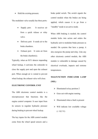 • Hold the existing pressure.
The modulator valve usually has three ports:
• Supply port: It receives air
from a quick release or relay
valve.
• Delivery port: It sends air to the
brake chambers.
• Exhaust port: It vents air from
the brake chamber(s).
Typically, when an ECU detects impending
wheel lockup, it activates the solenoids to
close the supply port and open the exhaust
port. When enough air is vented to prevent
wheel lockup, the exhaust valve will close.
ELECTRONIC CONTROL UNIT
The ABS electronic control module is a
microprocessor that functions like the
engine control computer. It uses input from
its sensors to regulate hydraulic pressure
during braking to prevent wheel lockup.
The key inputs for the ABS control module
come from the wheel speed sensors and a
brake pedal switch. The switch signals the
control module when the brakes are being
applied, which causes it to go from a
"standby" mode to an active mode.
When ABS braking is needed, the control
module kicks into action and orders the
hydraulic unit to modulate brake pressure as
needed. On systems that have a pump, it
also energizes the pump and relay. Like any
other electronic control module, the ABS
module is vulnerable to damage caused by
electrical overloads, impacts and extreme
temperatures.
MALFUNCTION INDICATOR LAMP
(MIL)
 Illuminated in key position 2
 Goes out with engine running
 Illuminated when a fault is present
 Will indicate low available voltage
(< 10.5 V)
 