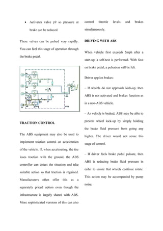 • Activates valve y9 so pressure at
brake can be reduced
These valves can be pulsed very rapidly.
You can feel this stage of operation through
the brake pedal.
TRACTION CONTROL
The ABS equipment may also be used to
implement traction control on acceleration
of the vehicle. If, when accelerating, the tire
loses traction with the ground, the ABS
controller can detect the situation and take
suitable action so that traction is regained.
Manufacturers often offer this as a
separately priced option even though the
infrastructure is largely shared with ABS.
More sophisticated versions of this can also
control throttle levels and brakes
simultaneously.
DRIVING WITH ABS
When vehicle first exceeds 5mph after a
start-up, a self-test is performed. With foot
on brake pedal, a pulsation will be felt.
Driver applies brakes:
– If wheels do not approach lock-up, then
ABS is not activated and brakes function as
in a non-ABS vehicle.
– As vehicle is braked, ABS may be able to
prevent wheel lock-up by simply holding
the brake fluid pressure from going any
higher. The driver would not sense this
stage of control.
– If driver feels brake pedal pulsate, then
ABS is reducing brake fluid pressure in
order to insure that wheels continue rotate.
This action may be accompanied by pump
noise.
 