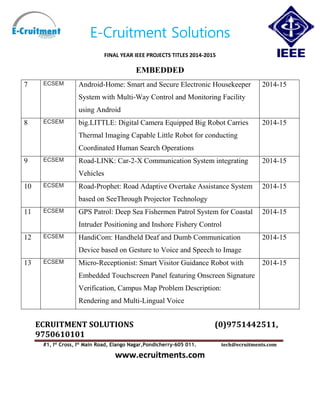 E-Cruitment Solutions
FINAL YEAR IEEE PROJECTS TITLES 2014-2015
EMBEDDED
ECRUITMENT SOLUTIONS (0)9751442511,
9750610101
#1, Ist
Cross, Ist
Main Road, Elango Nagar,Pondicherry-605 011. tech@ecruitments.com
www.ecruitments.com
7 ECSEM Android-Home: Smart and Secure Electronic Housekeeper
System with Multi-Way Control and Monitoring Facility
using Android
2014-15
8 ECSEM big.LITTLE: Digital Camera Equipped Big Robot Carries
Thermal Imaging Capable Little Robot for conducting
Coordinated Human Search Operations
2014-15
9 ECSEM Road-LINK: Car-2-X Communication System integrating
Vehicles
2014-15
10 ECSEM Road-Prophet: Road Adaptive Overtake Assistance System
based on SeeThrough Projector Technology
2014-15
11 ECSEM GPS Patrol: Deep Sea Fishermen Patrol System for Coastal
Intruder Positioning and Inshore Fishery Control
2014-15
12 ECSEM HandiCom: Handheld Deaf and Dumb Communication
Device based on Gesture to Voice and Speech to Image
2014-15
13 ECSEM Micro-Receptionist: Smart Visitor Guidance Robot with
Embedded Touchscreen Panel featuring Onscreen Signature
Verification, Campus Map Problem Description:
Rendering and Multi-Lingual Voice
2014-15
 