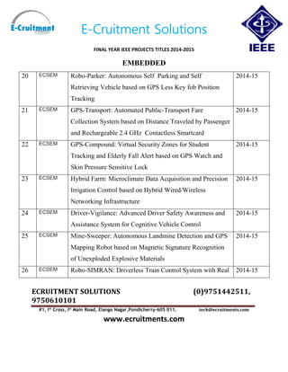 E-Cruitment Solutions
FINAL YEAR IEEE PROJECTS TITLES 2014-2015
EMBEDDED
ECRUITMENT SOLUTIONS (0)9751442511,
9750610101
#1, Ist
Cross, Ist
Main Road, Elango Nagar,Pondicherry-605 011. tech@ecruitments.com
www.ecruitments.com
20 ECSEM Robo-Parker: Autonomous Self Parking and Self
Retrieving Vehicle based on GPS Less Key fob Position
Tracking
2014-15
21 ECSEM GPS-Transport: Automated Public-Transport Fare
Collection System based on Distance Traveled by Passenger
and Rechargeable 2.4 GHz Contactless Smartcard
2014-15
22 ECSEM GPS-Compound: Virtual Security Zones for Student
Tracking and Elderly Fall Alert based on GPS Watch and
Skin Pressure Sensitive Lock
2014-15
23 ECSEM Hybrid Farm: Microclimate Data Acquisition and Precision
Irrigation Control based on Hybrid Wired/Wireless
Networking Infrastructure
2014-15
24 ECSEM Driver-Vigilance: Advanced Driver Safety Awareness and
Assistance System for Cognitive Vehicle Control
2014-15
25 ECSEM Mine-Sweeper: Autonomous Landmine Detection and GPS
Mapping Robot based on Magnetic Signature Recognition
of Unexploded Explosive Materials
2014-15
26 ECSEM Robo-SIMRAN: Driverless Train Control System with Real 2014-15
 