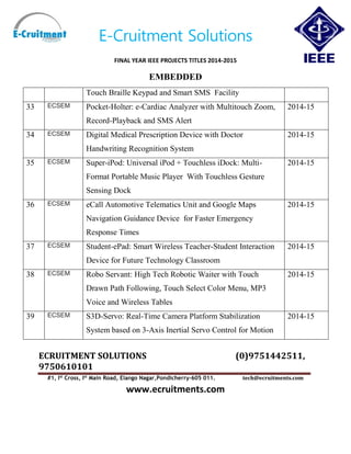 E-Cruitment Solutions
FINAL YEAR IEEE PROJECTS TITLES 2014-2015
EMBEDDED
ECRUITMENT SOLUTIONS (0)9751442511,
9750610101
#1, Ist
Cross, Ist
Main Road, Elango Nagar,Pondicherry-605 011. tech@ecruitments.com
www.ecruitments.com
Touch Braille Keypad and Smart SMS Facility
33 ECSEM Pocket-Holter: e-Cardiac Analyzer with Multitouch Zoom,
Record-Playback and SMS Alert
2014-15
34 ECSEM Digital Medical Prescription Device with Doctor
Handwriting Recognition System
2014-15
35 ECSEM Super-iPod: Universal iPod + Touchless iDock: Multi-
Format Portable Music Player With Touchless Gesture
Sensing Dock
2014-15
36 ECSEM eCall Automotive Telematics Unit and Google Maps
Navigation Guidance Device for Faster Emergency
Response Times
2014-15
37 ECSEM Student-ePad: Smart Wireless Teacher-Student Interaction
Device for Future Technology Classroom
2014-15
38 ECSEM Robo Servant: High Tech Robotic Waiter with Touch
Drawn Path Following, Touch Select Color Menu, MP3
Voice and Wireless Tables
2014-15
39 ECSEM S3D-Servo: Real-Time Camera Platform Stabilization
System based on 3-Axis Inertial Servo Control for Motion
2014-15
 