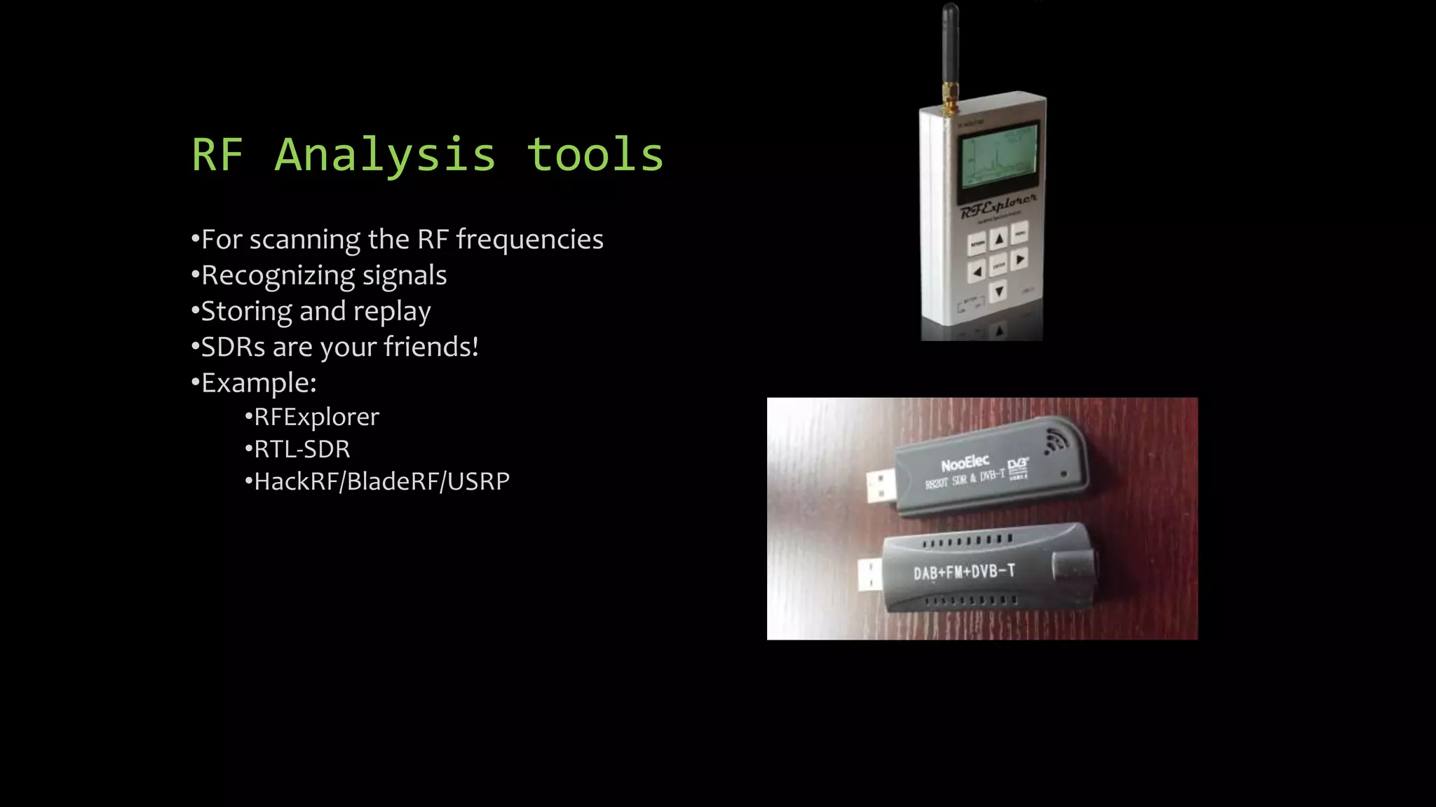 RF Analysis tools 
•For scanning the RF frequencies 
•Recognizing signals 
•Storing and replay 
•SDRs are your friends! 
•Example: 
•RFExplorer 
•RTL-SDR 
•HackRF/BladeRF/USRP 
 
