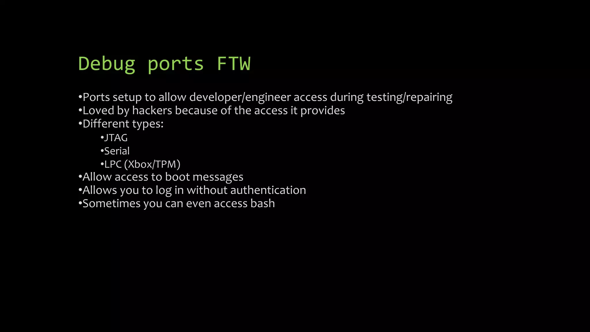 Debug ports FTW 
•Ports setup to allow developer/engineer access during testing/repairing 
•Loved by hackers because of the access it provides 
•Different types: 
•JTAG 
•Serial 
•LPC (Xbox/TPM) 
•Allow access to boot messages 
•Allows you to log in without authentication 
•Sometimes you can even access bash 
 
