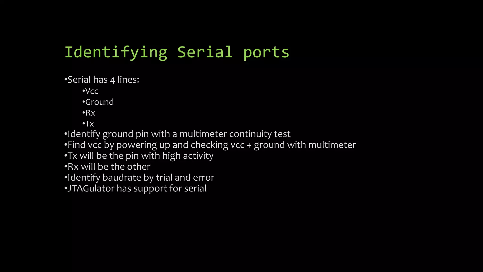 Identifying Serial ports 
•Serial has 4 lines: 
•Vcc 
•Ground 
•Rx 
•Tx 
•Identify ground pin with a multimeter continuity test 
•Find vcc by powering up and checking vcc + ground with multimeter 
•Tx will be the pin with high activity 
•Rx will be the other 
•Identify baudrate by trial and error 
•JTAGulator has support for serial 
 