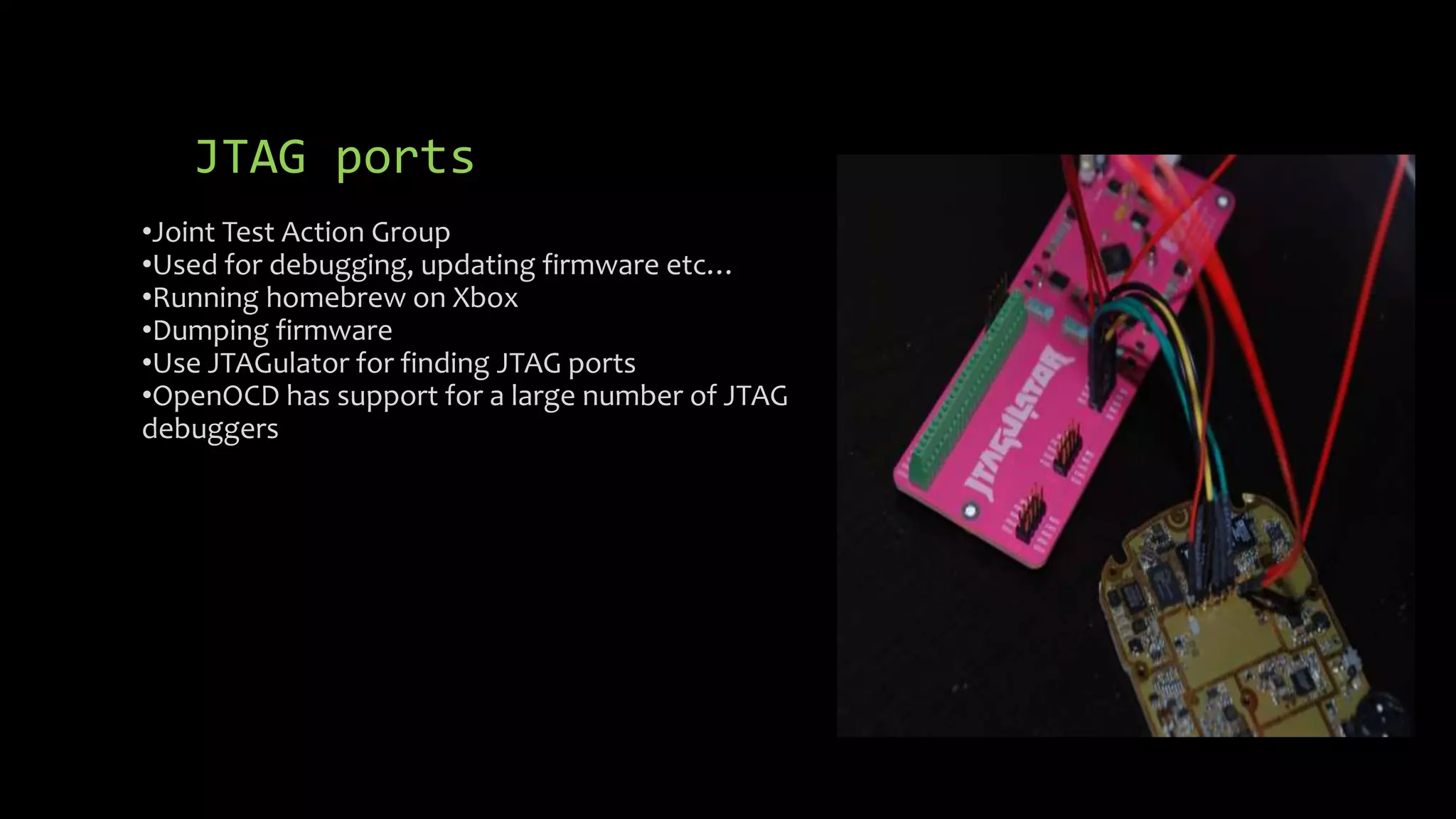 JTAG ports 
•Joint Test Action Group 
•Used for debugging, updating firmware etc… 
•Running homebrew on Xbox 
•Dumping firmware 
•Use JTAGulator for finding JTAG ports 
•OpenOCD has support for a large number of JTAG 
debuggers 
 
