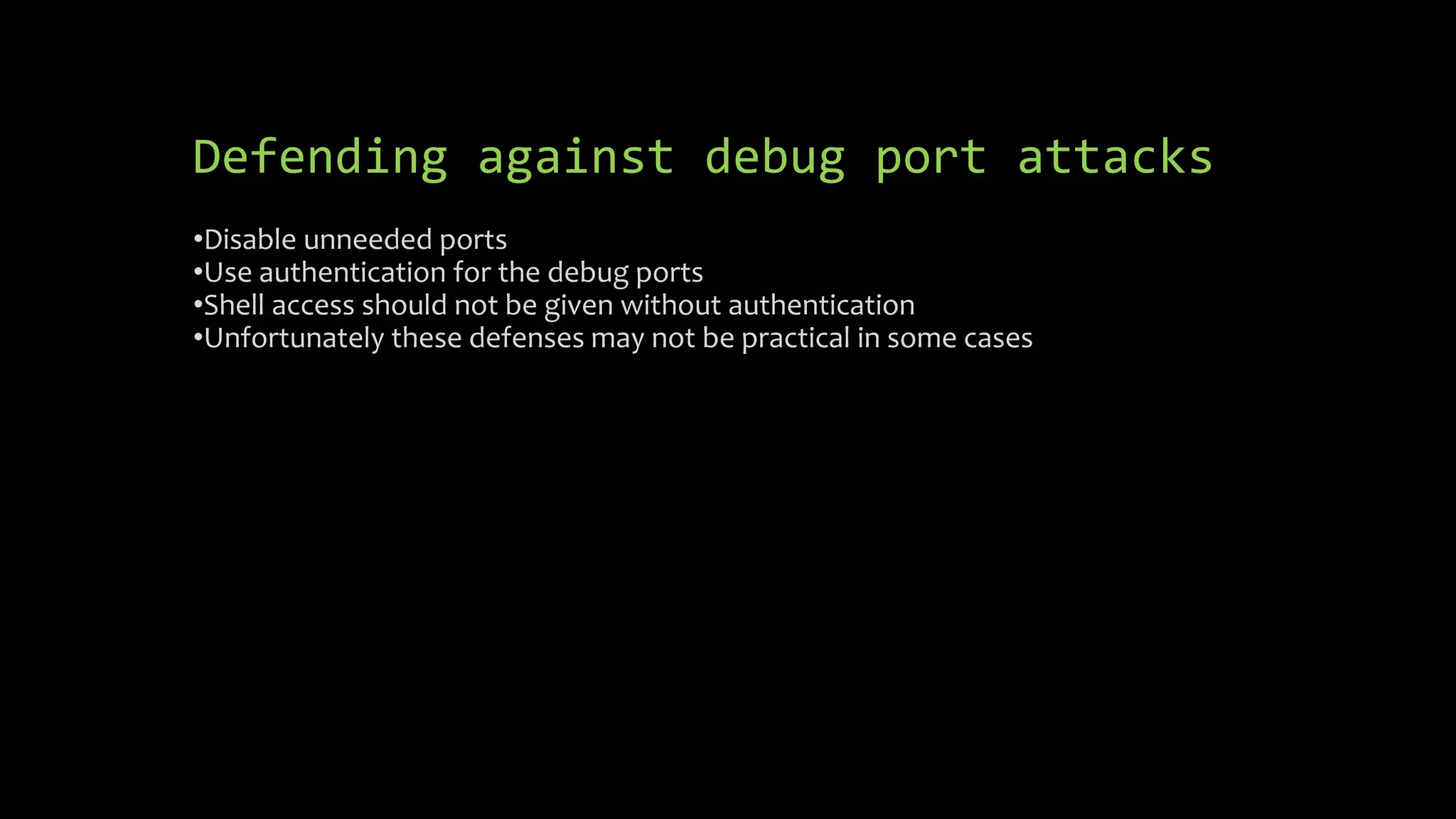 Defending against debug port attacks 
•Disable unneeded ports 
•Use authentication for the debug ports 
•Shell access should not be given without authentication 
•Unfortunately these defenses may not be practical in some cases 
 