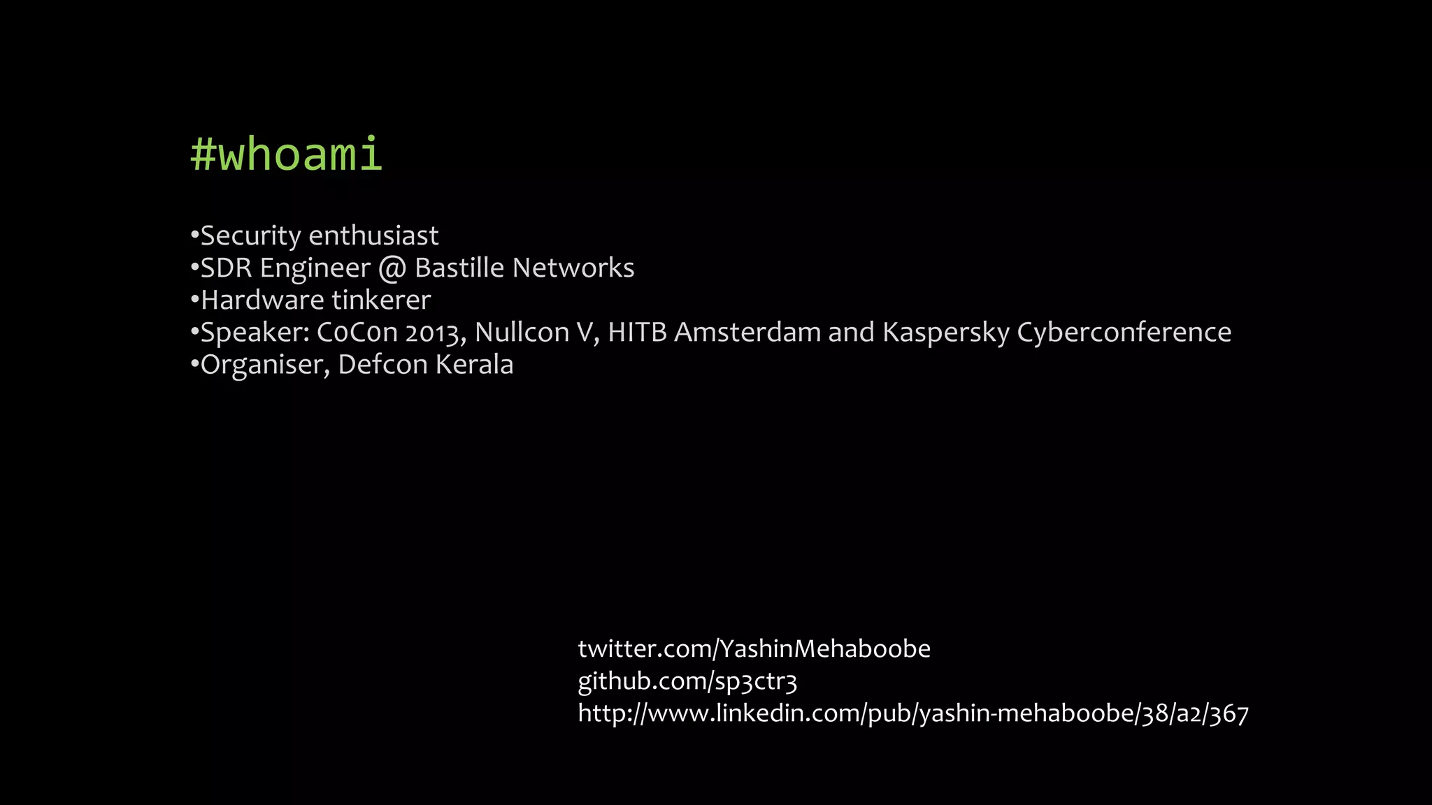 #whoami 
•Security enthusiast 
•SDR Engineer @ Bastille Networks 
•Hardware tinkerer 
•Speaker: C0C0n 2013, Nullcon V, HITB Amsterdam and Kaspersky Cyberconference 
•Organiser, Defcon Kerala 
twitter.com/YashinMehaboobe 
github.com/sp3ctr3 
http://www.linkedin.com/pub/yashin-mehaboobe/38/a2/367 
 