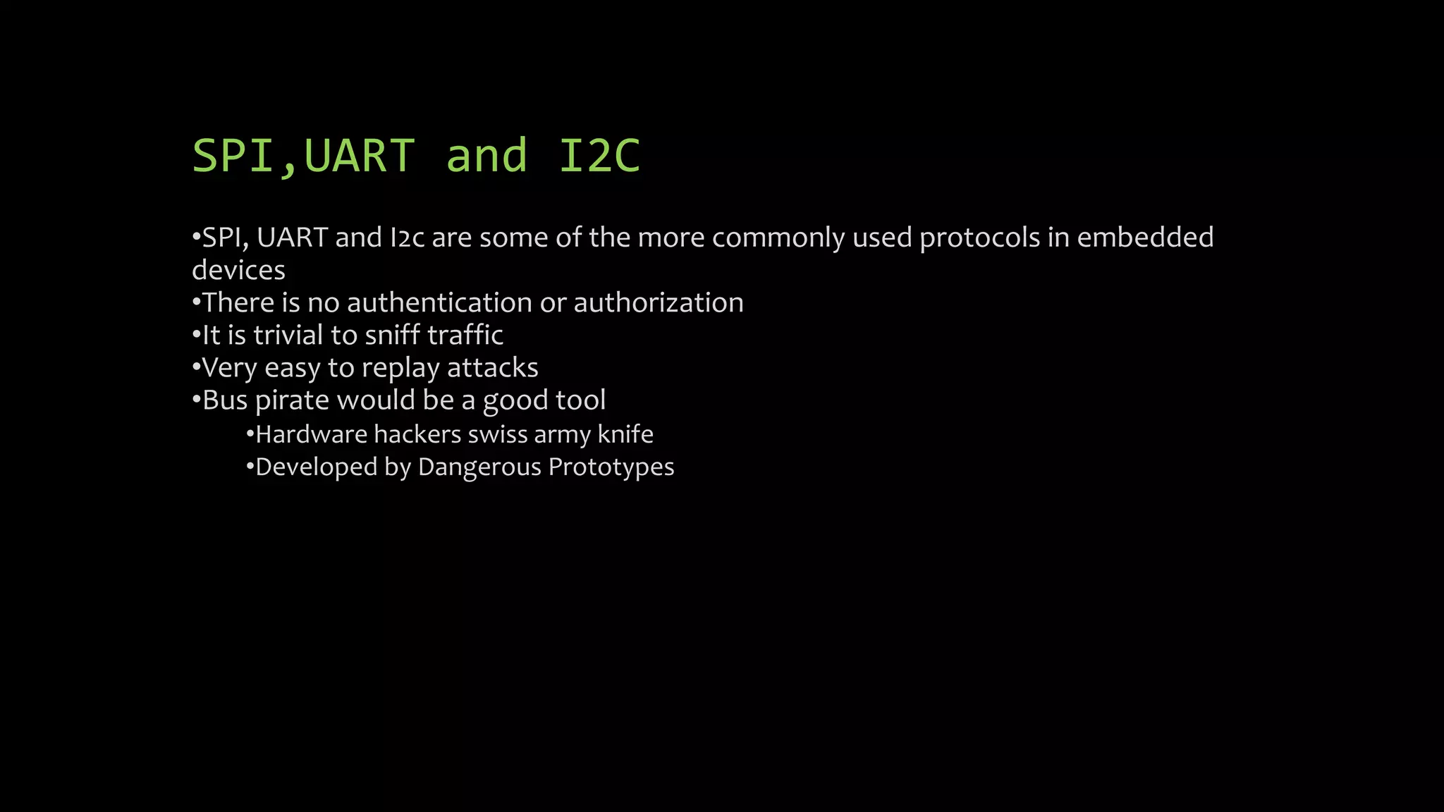 SPI,UART and I2C 
•SPI, UART and I2c are some of the more commonly used protocols in embedded 
devices 
•There is no authentication or authorization 
•It is trivial to sniff traffic 
•Very easy to replay attacks 
•Bus pirate would be a good tool 
•Hardware hackers swiss army knife 
•Developed by Dangerous Prototypes 
 