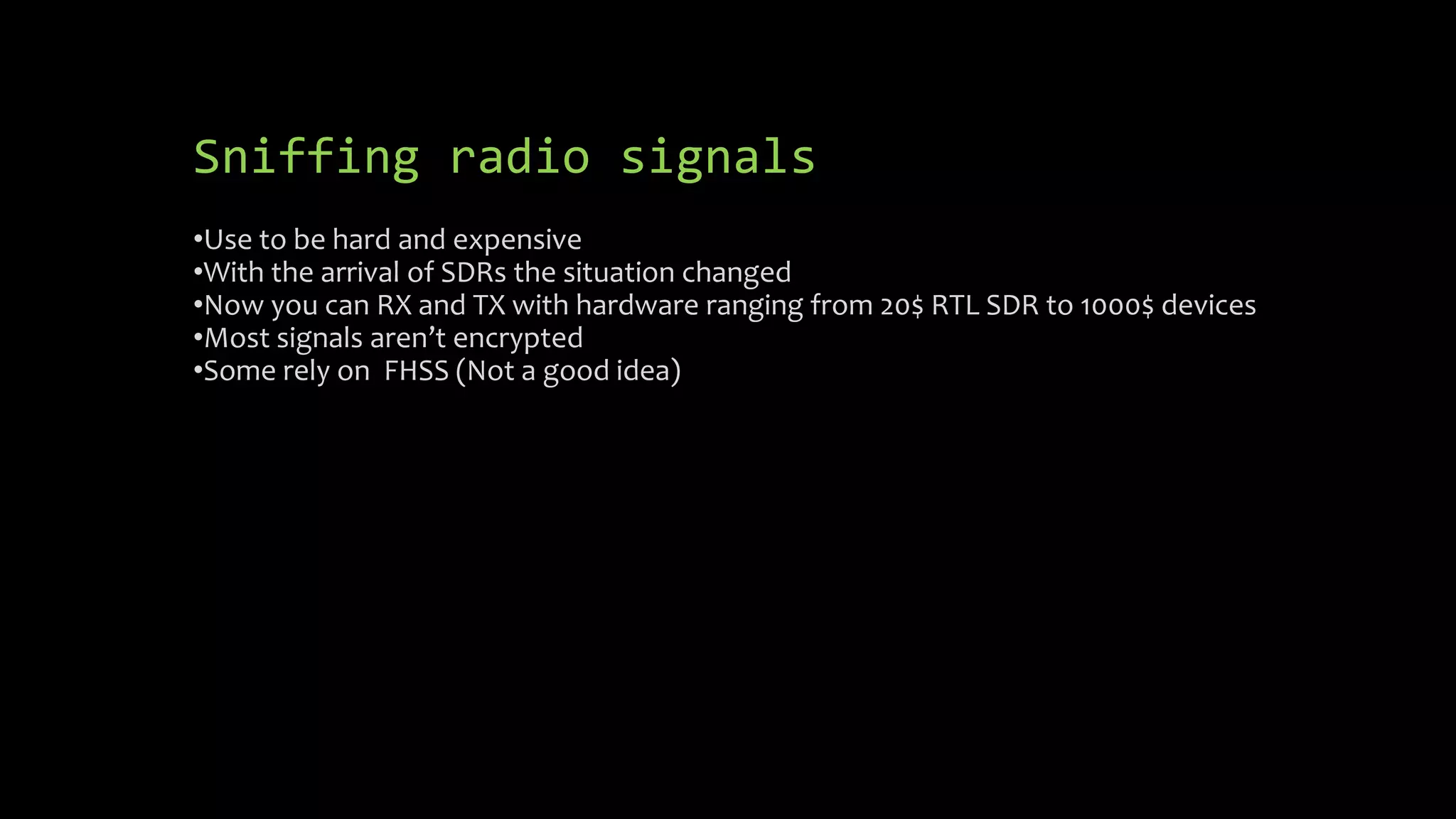 Sniffing radio signals 
•Use to be hard and expensive 
•With the arrival of SDRs the situation changed 
•Now you can RX and TX with hardware ranging from 20$ RTL SDR to 1000$ devices 
•Most signals aren’t encrypted 
•Some rely on FHSS (Not a good idea) 
 