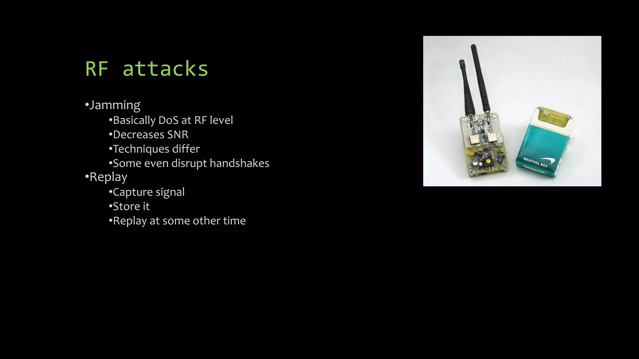 RF attacks 
•Jamming 
•Basically DoS at RF level 
•Decreases SNR 
•Techniques differ 
•Some even disrupt handshakes 
•Replay 
•Capture signal 
•Store it 
•Replay at some other time 
 
