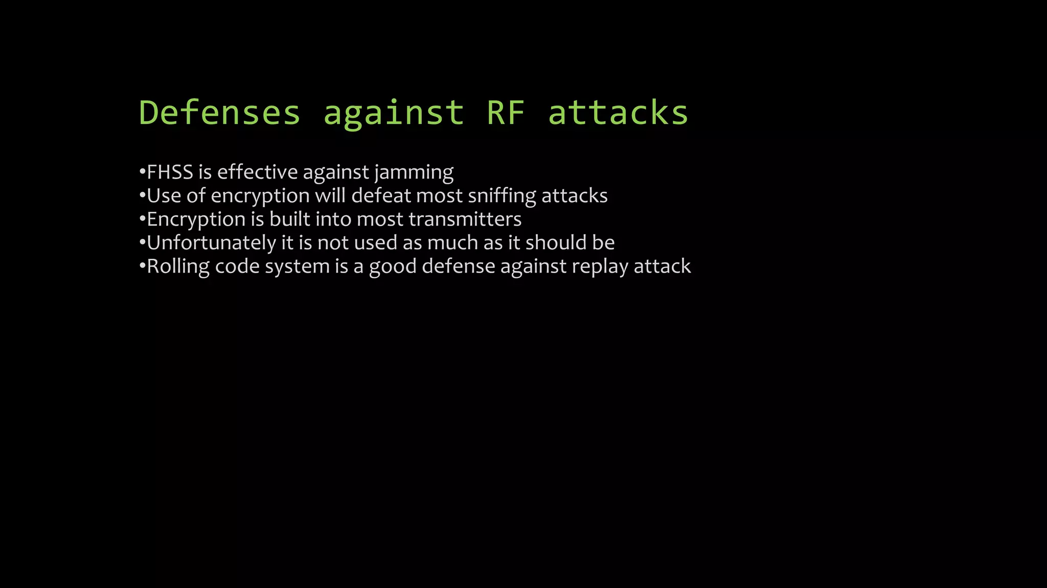 Defenses against RF attacks 
•FHSS is effective against jamming 
•Use of encryption will defeat most sniffing attacks 
•Encryption is built into most transmitters 
•Unfortunately it is not used as much as it should be 
•Rolling code system is a good defense against replay attack 
 