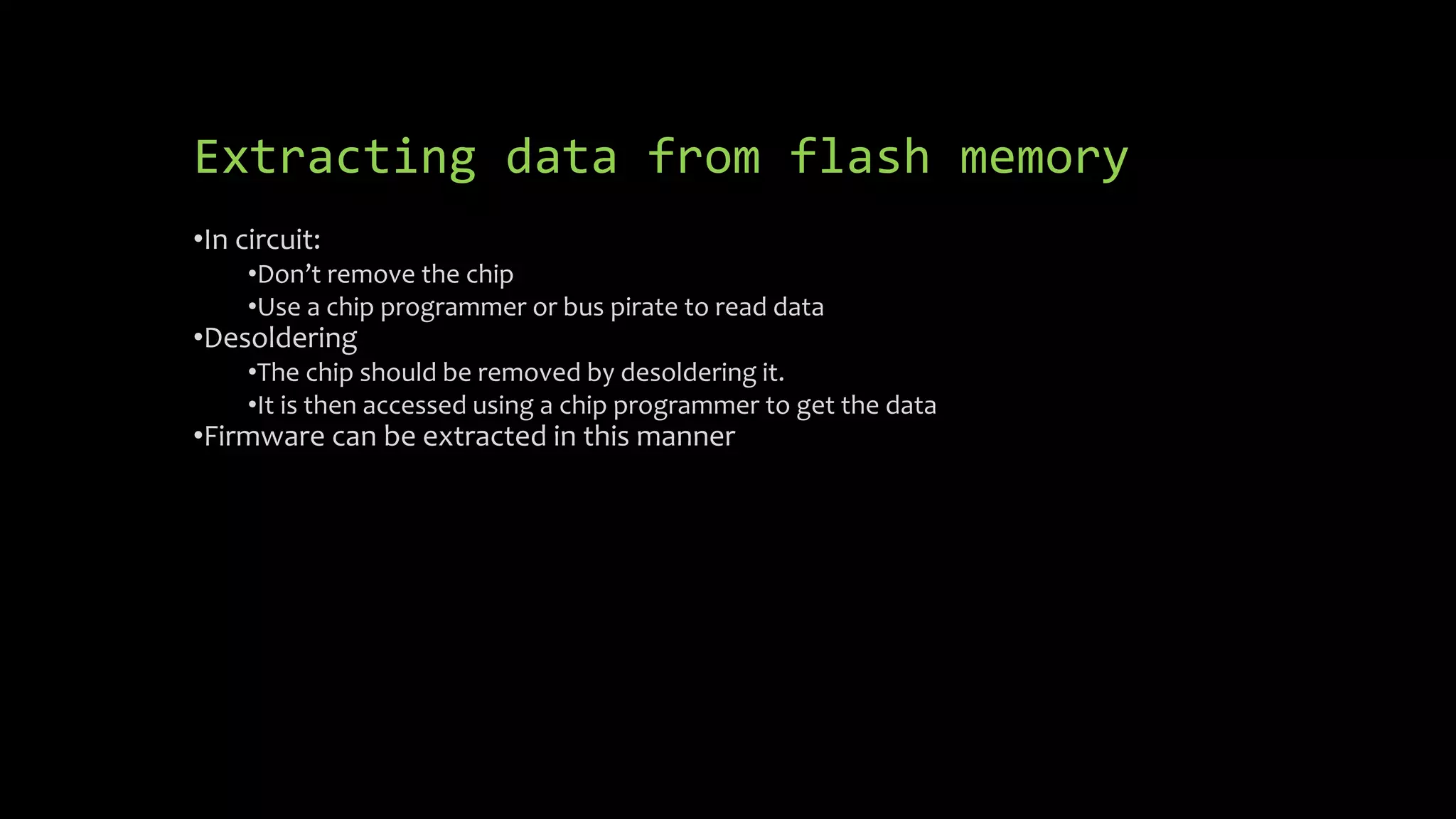 Extracting data from flash memory 
•In circuit: 
•Don’t remove the chip 
•Use a chip programmer or bus pirate to read data 
•Desoldering 
•The chip should be removed by desoldering it. 
•It is then accessed using a chip programmer to get the data 
•Firmware can be extracted in this manner 
 