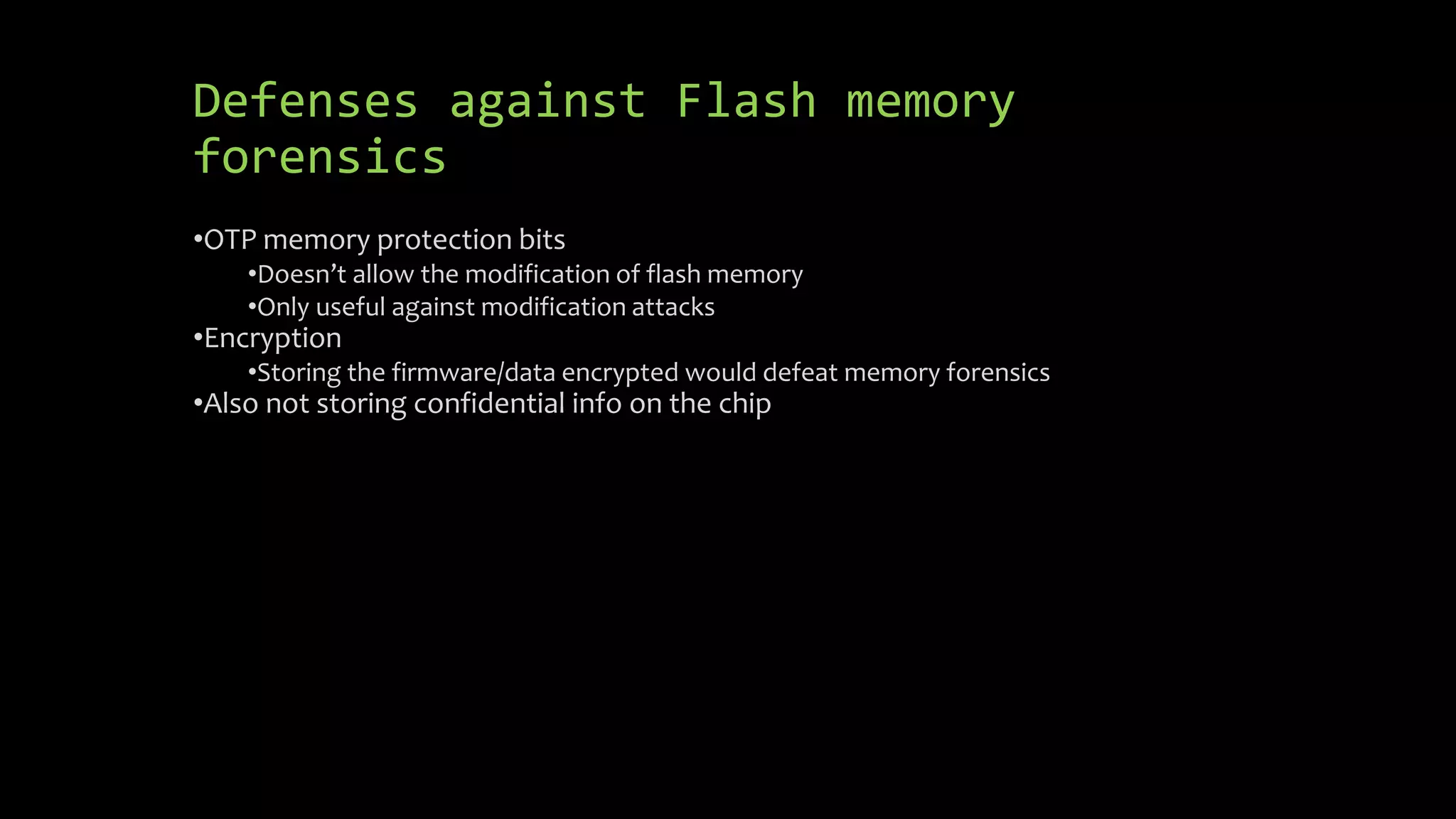 Defenses against Flash memory 
forensics 
•OTP memory protection bits 
•Doesn’t allow the modification of flash memory 
•Only useful against modification attacks 
•Encryption 
•Storing the firmware/data encrypted would defeat memory forensics 
•Also not storing confidential info on the chip 
 