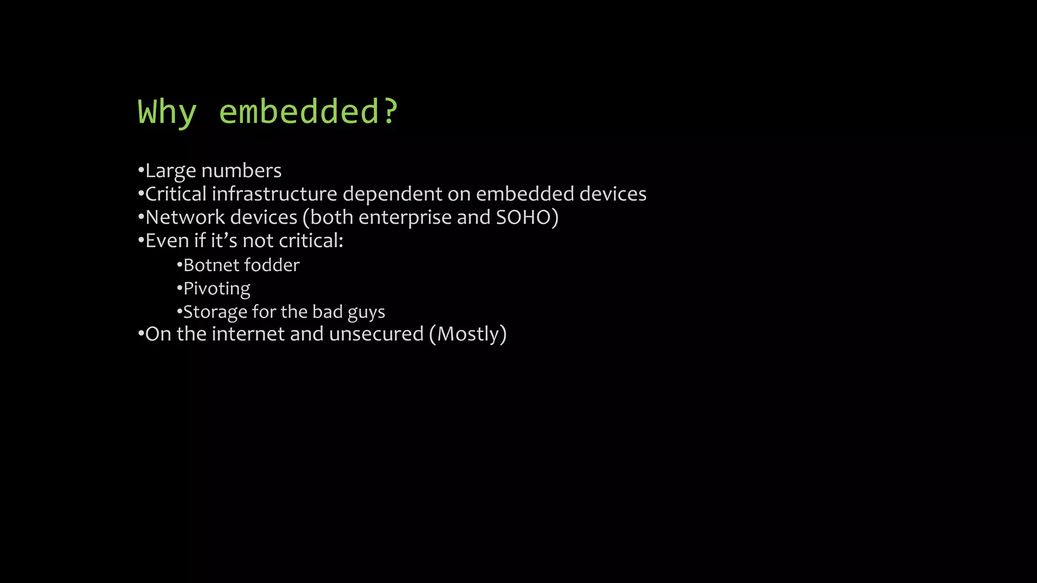 Why embedded? 
•Large numbers 
•Critical infrastructure dependent on embedded devices 
•Network devices (both enterprise and SOHO) 
•Even if it’s not critical: 
•Botnet fodder 
•Pivoting 
•Storage for the bad guys 
•On the internet and unsecured (Mostly) 
 