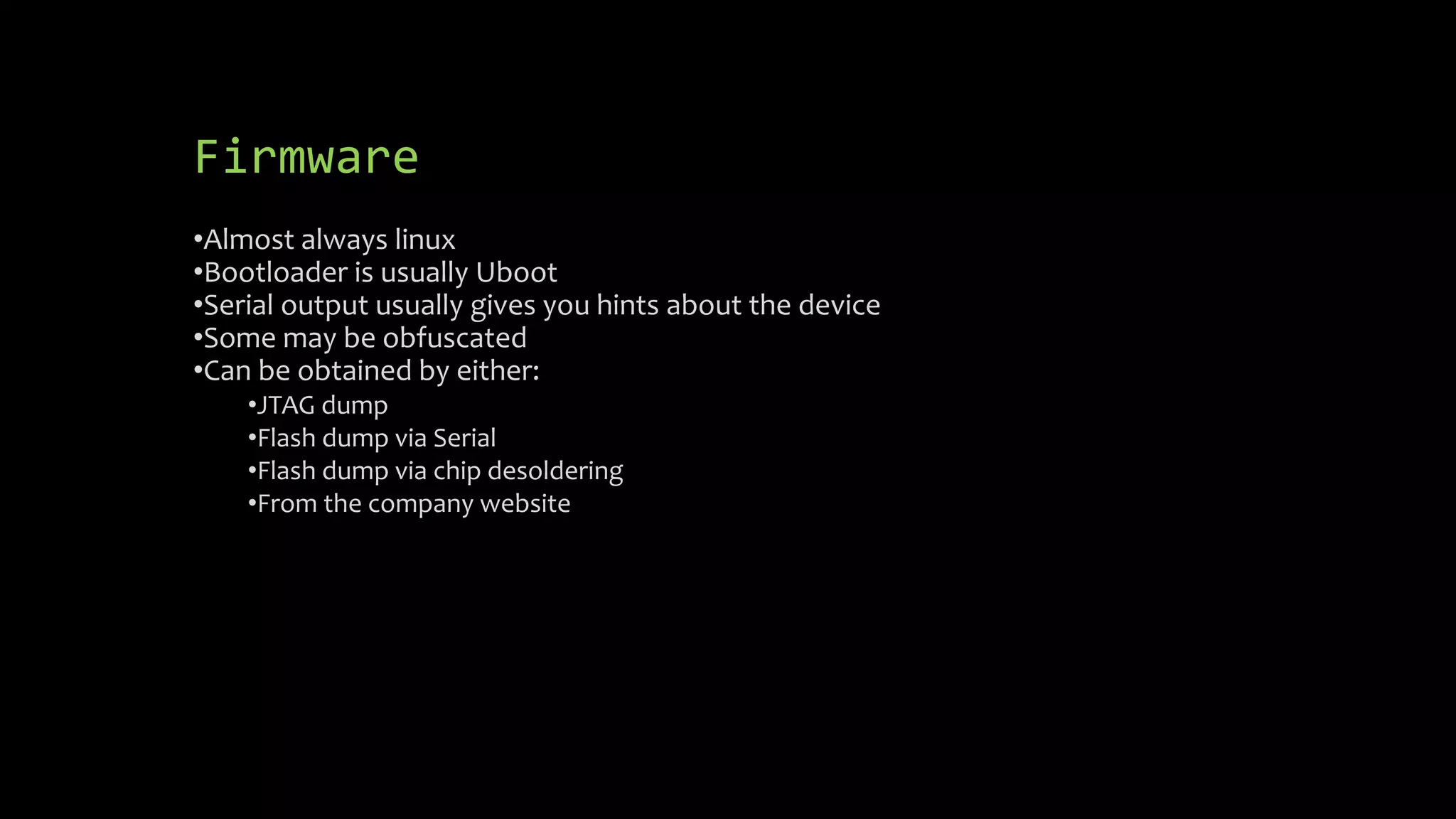 Firmware 
•Almost always linux 
•Bootloader is usually Uboot 
•Serial output usually gives you hints about the device 
•Some may be obfuscated 
•Can be obtained by either: 
•JTAG dump 
•Flash dump via Serial 
•Flash dump via chip desoldering 
•From the company website 
 