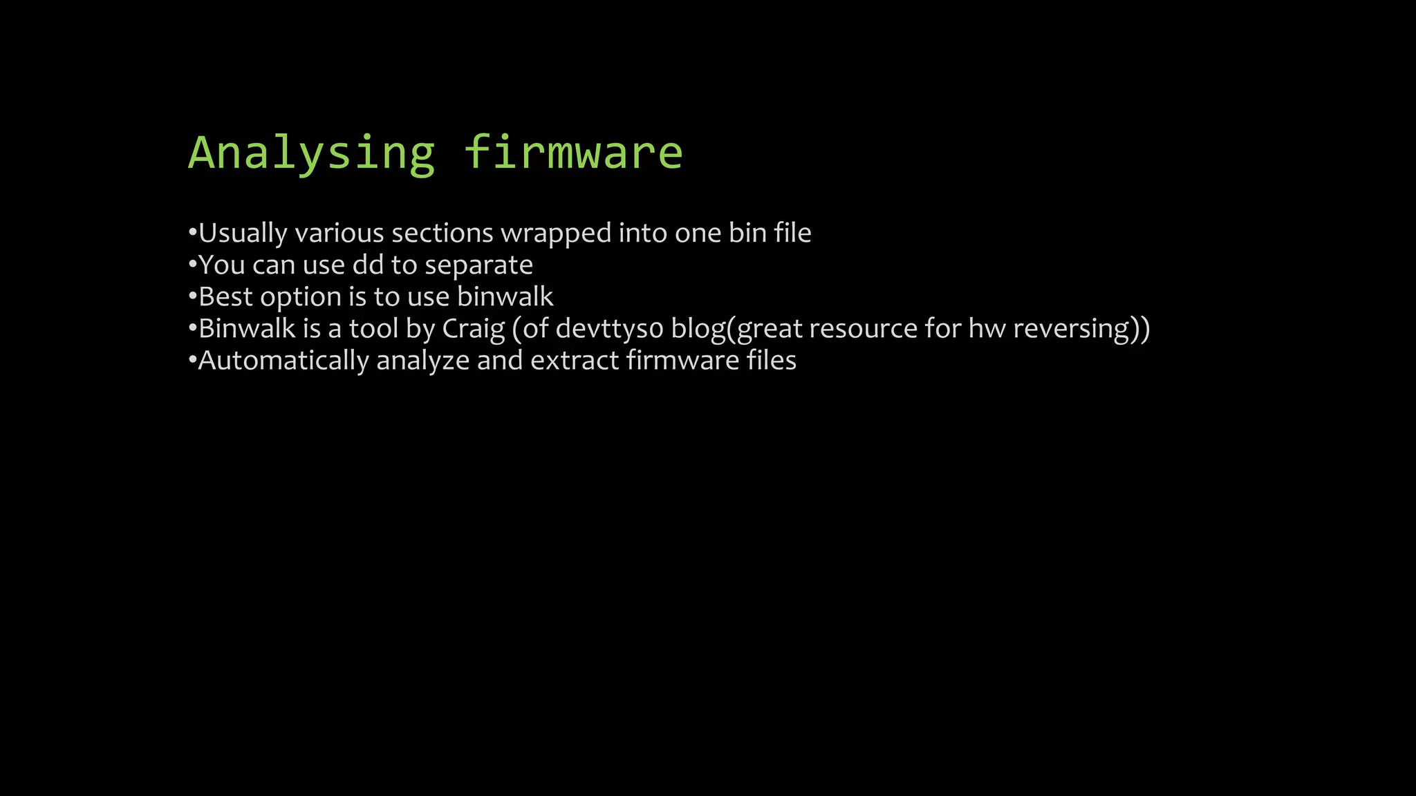 Analysing firmware 
•Usually various sections wrapped into one bin file 
•You can use dd to separate 
•Best option is to use binwalk 
•Binwalk is a tool by Craig (of devttys0 blog(great resource for hw reversing)) 
•Automatically analyze and extract firmware files 
 