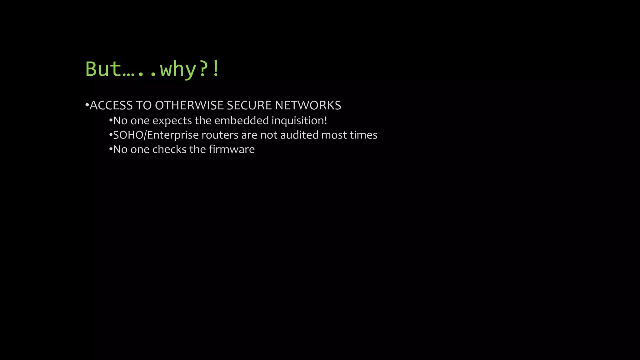 But…..why?! 
•ACCESS TO OTHERWISE SECURE NETWORKS 
•No one expects the embedded inquisition! 
•SOHO/Enterprise routers are not audited most times 
•No one checks the firmware 
 