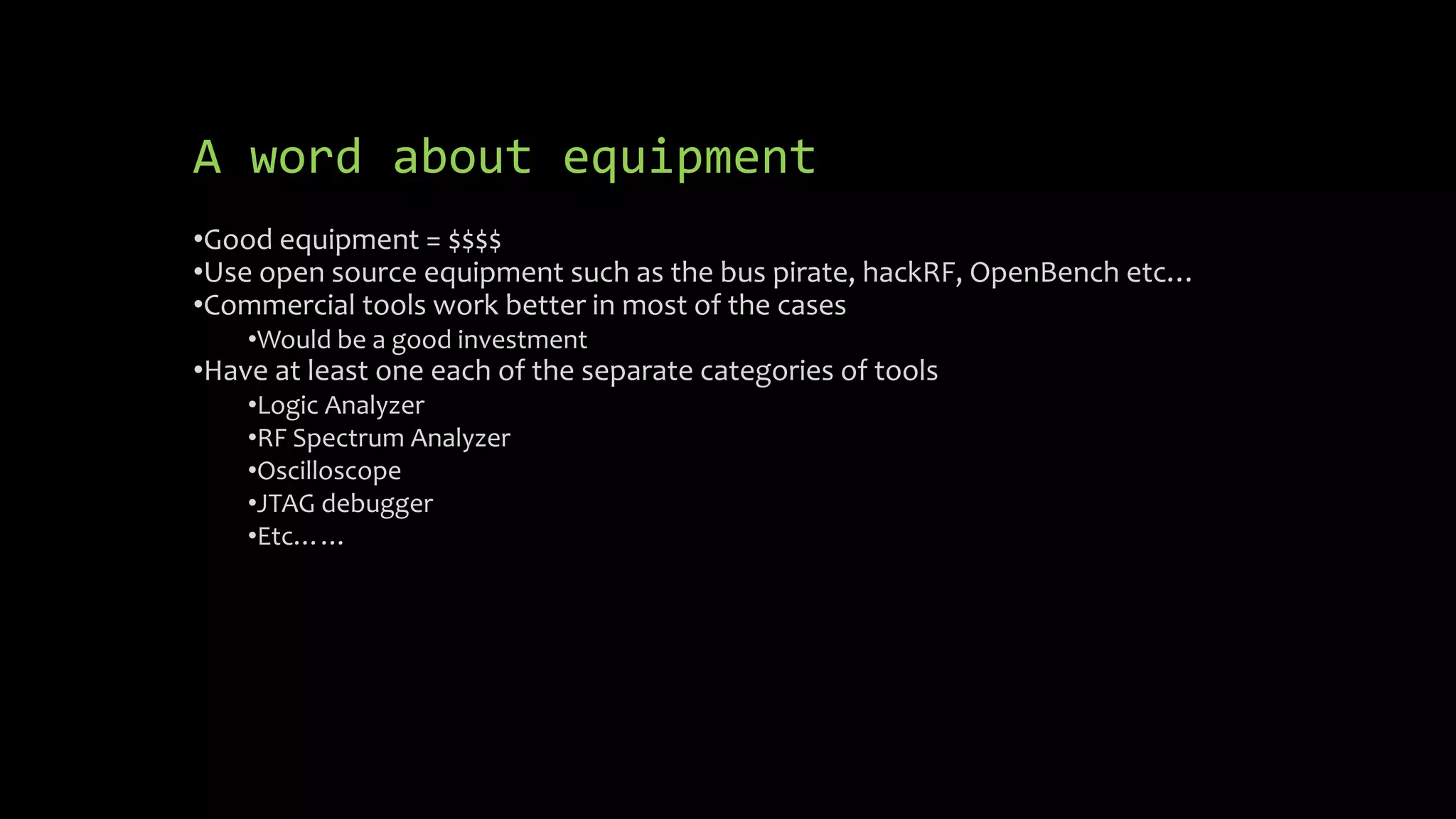 A word about equipment 
•Good equipment = $$$$ 
•Use open source equipment such as the bus pirate, hackRF, OpenBench etc… 
•Commercial tools work better in most of the cases 
•Would be a good investment 
•Have at least one each of the separate categories of tools 
•Logic Analyzer 
•RF Spectrum Analyzer 
•Oscilloscope 
•JTAG debugger 
•Etc…… 
 