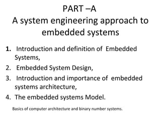 PART –A
A system engineering approach to
embedded systems
1. Introduction and definition of Embedded
Systems,
2. Embedded System Design,
3. Introduction and importance of embedded
systems architecture,
4. The embedded systems Model.
Basics of computer architecture and binary number systems.
 
