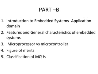 PART –B
1. Introduction to Embedded Systems- Application
domain
2. Features and General characteristics of embedded
systems
3. Microprocessor vs microcontroller
4. Figure of merits
5. Classification of MCUs
 