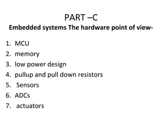 PART –C
Embedded systems The hardware point of view-
1. MCU
2. memory
3. low power design
4. pullup and pull down resistors
5. Sensors
6. ADCs
7. actuators
 