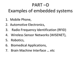 PART –D
Examples of embedded systems
1. Mobile Phone,
2. Automotive Electronics,
3. Radio Frequency Identification (RFID)
4. Wireless Sensor Networks (WISENET),
5. Robotics,
6. Biomedical Applications,
7. Brain Machine Interface … etc
 