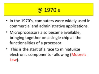 • In the 1970's, computers were widely used in
commercial and administrative applications.
• Microprocessors also became available,
bringing together on a single chip all the
functionalities of a processor.
• This is the start of a race to miniaturize
electronic components - allowing (Moore's
Law).
@ 1970's
 