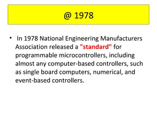 @ 1978
• In 1978 National Engineering Manufacturers
Association released a "standard" for
programmable microcontrollers, including
almost any computer-based controllers, such
as single board computers, numerical, and
event-based controllers.
 