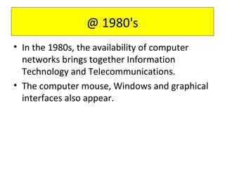 • In the 1980s, the availability of computer
networks brings together Information
Technology and Telecommunications.
• The computer mouse, Windows and graphical
interfaces also appear.
@ 1980's
 