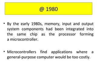 • By the early 1980s, memory, input and output
system components had been integrated into
the same chip as the processor forming
a microcontroller.
• Microcontrollers find applications where a
general-purpose computer would be too costly.
@ 1980
 