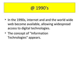 • In the 1990s, internet and and the world wide
web become available, allowing widespread
access to digital technologies.
• The concept of "Information
Technologies" appears.
@ 1990's
 