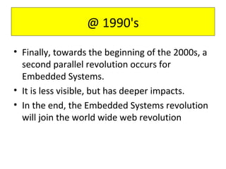 • Finally, towards the beginning of the 2000s, a
second parallel revolution occurs for
Embedded Systems.
• It is less visible, but has deeper impacts.
• In the end, the Embedded Systems revolution
will join the world wide web revolution
@ 1990's
 