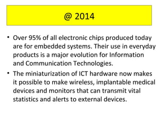 • Over 95% of all electronic chips produced today
are for embedded systems. Their use in everyday
products is a major evolution for Information
and Communication Technologies.
• The miniaturization of ICT hardware now makes
it possible to make wireless, implantable medical
devices and monitors that can transmit vital
statistics and alerts to external devices.
@ 2014
 