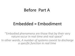 Embedded = Embodiment
“Embodied phenomena are those that by their very
nature occur in real time and real space”
In other words, A number of systems coexist to discharge
a specific function in real time
Before Part A
 