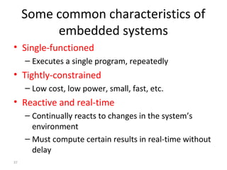 37
Some common characteristics of
embedded systems
• Single-functioned
– Executes a single program, repeatedly
• Tightly-constrained
– Low cost, low power, small, fast, etc.
• Reactive and real-time
– Continually reacts to changes in the system’s
environment
– Must compute certain results in real-time without
delay
 