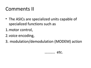 Comments II
• The ASICs are specialized units capable of
specialized functions such as
1.motor control,
2.voice encoding,
3. modulation/demodulation (MODEM) action
……….. etc.
 