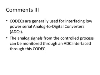 Comments III
• CODECs are generally used for interfacing low
power serial Analog-to-Digital Converters
(ADCs).
• The analog signals from the controlled process
can be monitored through an ADC interfaced
through this CODEC.
 