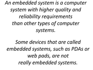 An embedded system is a computer
system with higher quality and
reliability requirements
than other types of computer
systems.
Some devices that are called
embedded systems, such as PDAs or
web pads, are not
really embedded systems.
 