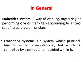 In General
• Embedded system: is a system whose principal
function is not computational, but which is
controlled by a computer embedded within it.
51
Embedded system: A way of working, organizing or
performing one or many tasks according to a fixed
set of rules, program or plan.
 