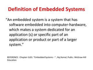 Definition of Embedded Systems
“An embedded system is a system that has
software embedded into computer-hardware,
which makes a system dedicated for an
application (s) or specific part of an
application or product or part of a larger
system.”
REFERENCE : Chapter-1L01: "Embedded Systems - " , Raj Kamal, Publs.: McGraw-Hill
Education
 