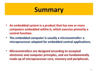 Summary
• An embedded system is a product that has one or more
computers embedded within it, which exercise primarily a
control function.
• The embedded computer is usually a microcontroller: a
microprocessor adapted for embedded control applications.
• Microcontrollers are designed according to accepted
electronic and computer principles, and are fundamentally
made up of microprocessor core, memory and peripherals.
55
 