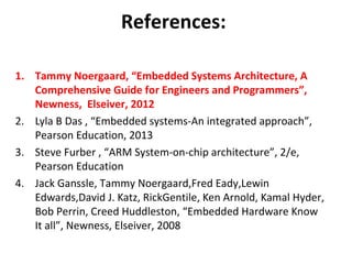 References:
1. Tammy Noergaard, “Embedded Systems Architecture, A
Comprehensive Guide for Engineers and Programmers”,
Newness, Elseiver, 2012
2. Lyla B Das , “Embedded systems-An integrated approach”,
Pearson Education, 2013
3. Steve Furber , “ARM System-on-chip architecture”, 2/e,
Pearson Education
4. Jack Ganssle, Tammy Noergaard,Fred Eady,Lewin
Edwards,David J. Katz, RickGentile, Ken Arnold, Kamal Hyder,
Bob Perrin, Creed Huddleston, “Embedded Hardware Know
It all”, Newness, Elseiver, 2008
 