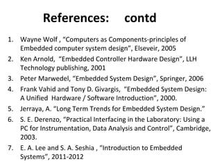 1. Wayne Wolf , “Computers as Components-principles of
Embedded computer system design”, Elseveir, 2005
2. Ken Arnold, “Embedded Controller Hardware Design”, LLH
Technology publishing, 2001
3. Peter Marwedel, “Embedded System Design”, Springer, 2006
4. Frank Vahid and Tony D. Givargis, “Embedded System Design:
A Unified Hardware / Software Introduction”, 2000.
5. Jerraya, A. “Long Term Trends for Embedded System Design.”
6. S. E. Derenzo, “Practical Interfacing in the Laboratory: Using a
PC for Instrumentation, Data Analysis and Control”, Cambridge,
2003.
7. E. A. Lee and S. A. Seshia , “Introduction to Embedded
Systems”, 2011-2012
References: contd
 