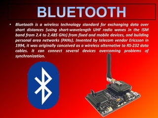 • Bluetooth is a wireless technology standard for exchanging data over
short distances (using short-wavelength UHF radio waves in the ISM
band from 2.4 to 2.485 GHz) from fixed and mobile devices, and building
personal area networks (PANs). Invented by telecom vendor Ericsson in
1994, it was originally conceived as a wireless alternative to RS-232 data
cables. It can connect several devices overcoming problems of
synchronization.
 