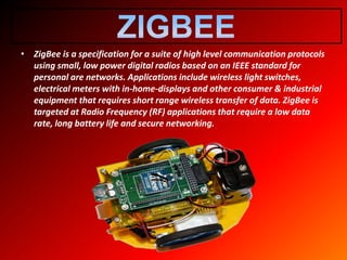 • ZigBee is a specification for a suite of high level communication protocols
using small, low power digital radios based on an IEEE standard for
personal are networks. Applications include wireless light switches,
electrical meters with in-home-displays and other consumer & industrial
equipment that requires short range wireless transfer of data. ZigBee is
targeted at Radio Frequency (RF) applications that require a low data
rate, long battery life and secure networking.
 