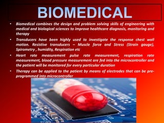 • Biomedical combines the design and problem solving skills of engineering with
medical and biological sciences to improve healthcare diagnosis, monitoring and
therapy
• Transducers have been highly used to investigate the response chest wall
motion. Resistive transducers – Muscle force and Stress (Strain gauge),
Spirometry , humidity, Respiration etc
• Heart rate measurement pulse rate measurement, respiration rate
measurement, blood pressure measurement are fed into the microcontroller and
the patient will be monitored for every particular duration
• Therapy can be applied to the patient by means of electrodes that can be pre-
programmed into microcontroller
 