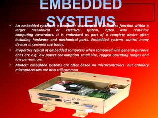 • An embedded system is a computer system with a dedicated function within a
larger mechanical or electrical system, often with real-time
computing constraints. It is embedded as part of a complete device often
including hardware and mechanical parts. Embedded systems control many
devices in common use today.
• Properties typical of embedded computers when compared with general-purpose
ones are e.g. low power consumption, small size, rugged operating ranges and
low per-unit cost.
• Modern embedded systems are often based on microcontrollers but ordinary
microprocessors are also still common
 