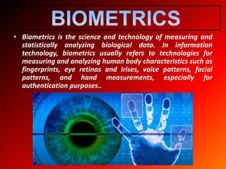• Biometrics is the science and technology of measuring and
statistically analyzing biological data. In information
technology, biometrics usually refers to technologies for
measuring and analyzing human body characteristics such as
fingerprints, eye retinas and irises, voice patterns, facial
patterns, and hand measurements, especially for
authentication purposes..
 
